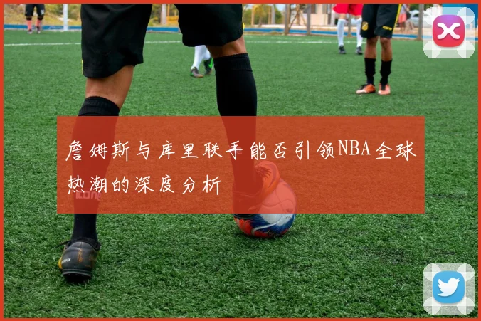 詹姆斯与库里联手能否引领NBA全球热潮的深度分析