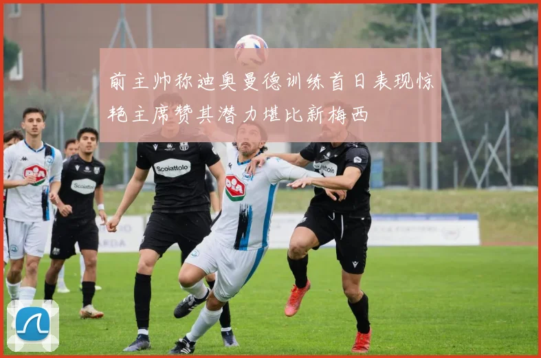 前主帅称迪奥曼德训练首日表现惊艳主席赞其潜力堪比新梅西