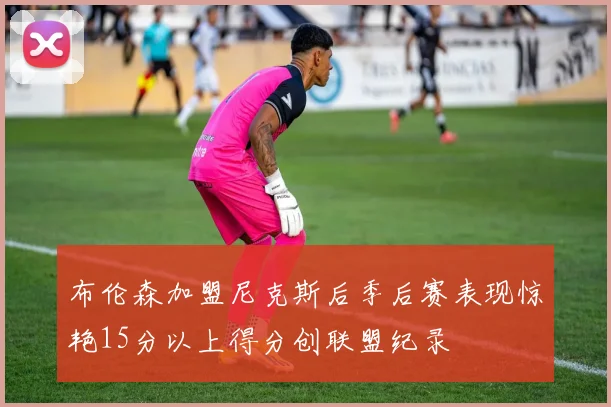布伦森加盟尼克斯后季后赛表现惊艳15分以上得分创联盟纪录