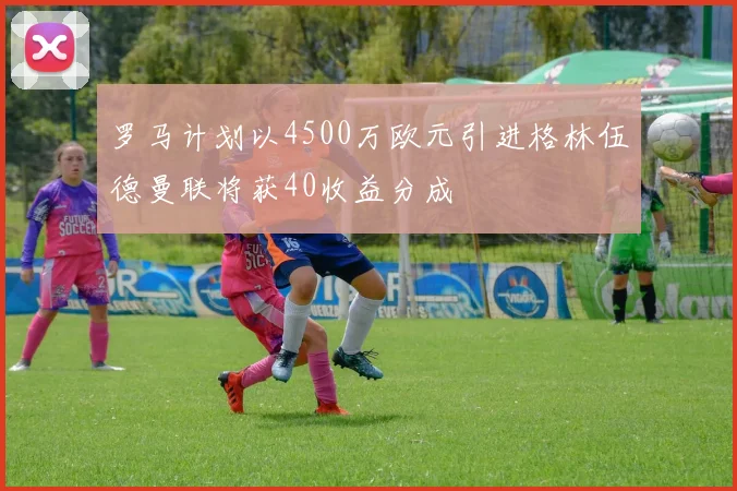 罗马计划以4500万欧元引进格林伍德曼联将获40收益分成