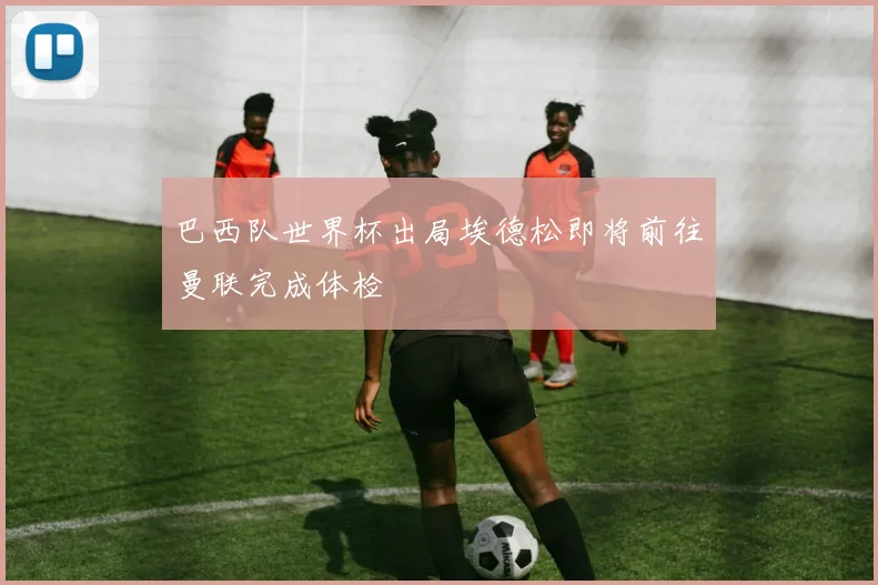 巴西队世界杯出局埃德松即将前往曼联完成体检