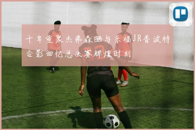 十年重聚杰弗森晒与乐福JR香波特合影回忆总决赛辉煌时刻