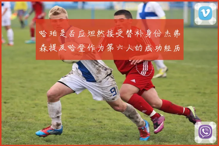 哈珀是否应坦然接受替补身份杰弗森提及哈登作为第六人的成功经历
