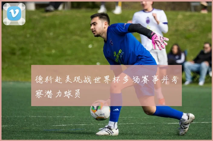 德科赴美观战世界杯多场赛事并考察潜力球员