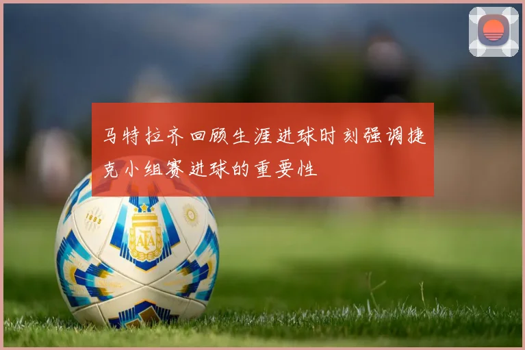 马特拉齐回顾生涯进球时刻强调捷克小组赛进球的重要性