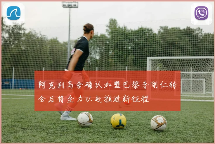 阿克利乌舍确认加盟巴黎李刚仁转会后将全力以赴推进新征程
