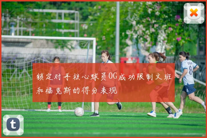 锁定对手核心球员OG成功限制文班和福克斯的得分表现