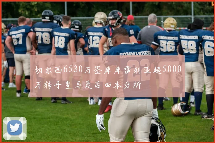 切尔西6530万签库库雷利亚超5000万转手皇马是否回本分析