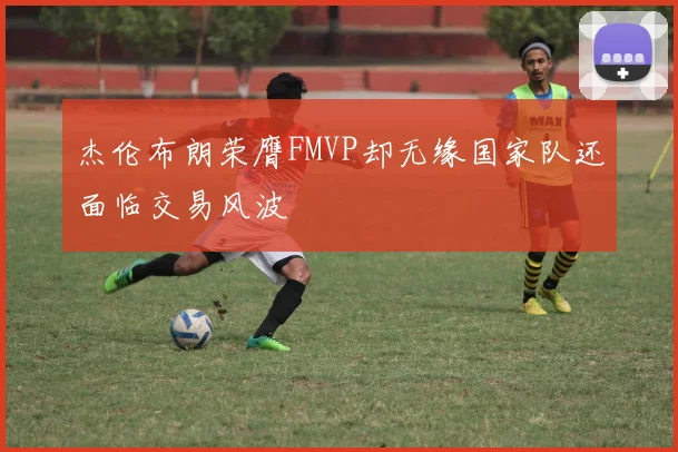 杰伦布朗荣膺FMVP却无缘国家队还面临交易风波