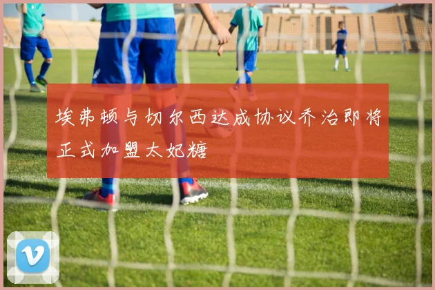 埃弗顿与切尔西达成协议乔治即将正式加盟太妃糖
