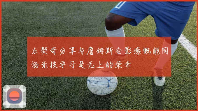 东契奇分享与詹姆斯合影感慨能同场竞技学习是无上的荣幸