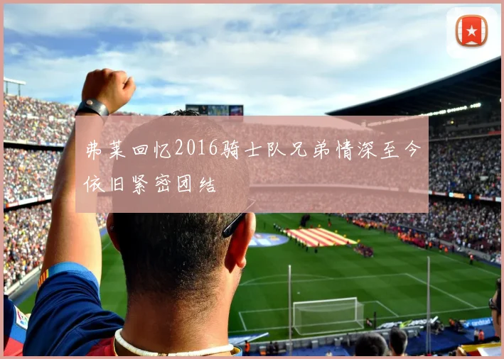 弗莱回忆2016骑士队兄弟情深至今依旧紧密团结