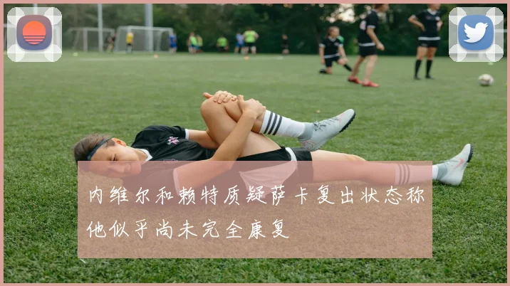 内维尔和赖特质疑萨卡复出状态称他似乎尚未完全康复