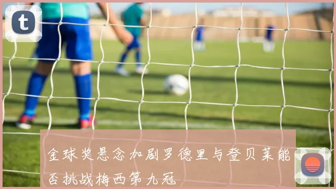 金球奖悬念加剧罗德里与登贝莱能否挑战梅西第九冠