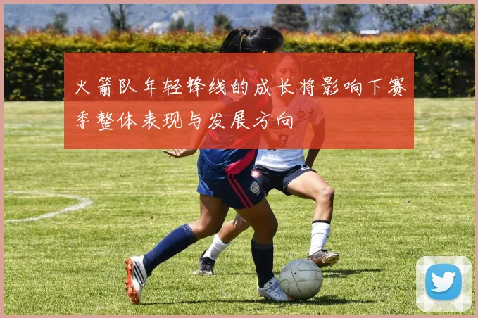 火箭队年轻锋线的成长将影响下赛季整体表现与发展方向