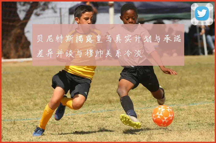 贝尼特斯揭露皇马真实计划与承诺差异并谈与穆帅关系冷淡